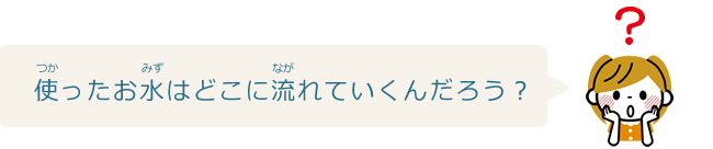 使ったお水はどこに流れていくんだろう？